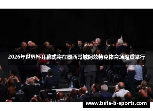 2026年世界杯开幕式将在墨西哥城阿兹特克体育场隆重举行