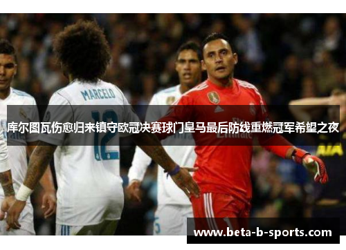库尔图瓦伤愈归来镇守欧冠决赛球门皇马最后防线重燃冠军希望之夜